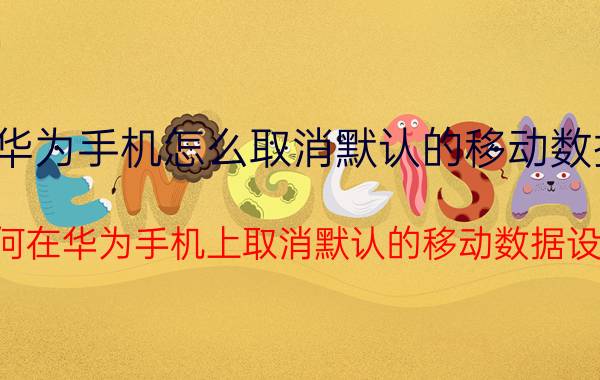 华为手机怎么取消默认的移动数据 如何在华为手机上取消默认的移动数据设置